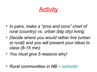 Activity
• In pairs, make a “pros and cons” chart of
rural (country) vs. urban (big city) living.
• Decide where you would rather live (urban
or rural) and you will present your ideas to
class (8-15 min)
• You must give 5 reasons why!
• Rural communities in NB – schools!
 