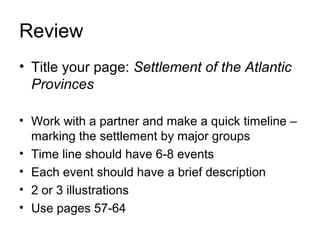 Review
• Title your page: Settlement of the Atlantic
Provinces
• Work with a partner and make a quick timeline –
marking the settlement by major groups
• Time line should have 6-8 events
• Each event should have a brief description
• 2 or 3 illustrations
• Use pages 57-64
 