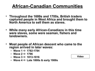 African-Canadian Communities
• Throughout the 1600s and 1700s, British traders
captured people in West Africa and brought them to
North America to sell them as slaves.
• While many early African-Canadians in this time
were slaves, some were seaman, fishers and
landowners.
• Most people of African descent who came to the
region arrived in later waves:
– Wave 1  1782-1784
– Wave 2  1796
– Wave 3  1813-1816
– Wave 4  Late 1800s & early 1900s
Video
 