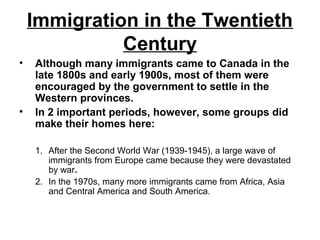 Immigration in the Twentieth
Century
• Although many immigrants came to Canada in the
late 1800s and early 1900s, most of them were
encouraged by the government to settle in the
Western provinces.
• In 2 important periods, however, some groups did
make their homes here:
1. After the Second World War (1939-1945), a large wave of
immigrants from Europe came because they were devastated
by war.
2. In the 1970s, many more immigrants came from Africa, Asia
and Central America and South America.
 