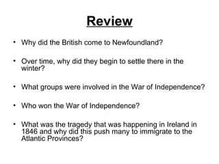 Review
• Why did the British come to Newfoundland?
• Over time, why did they begin to settle there in the
winter?
• What groups were involved in the War of Independence?
• Who won the War of Independence?
• What was the tragedy that was happening in Ireland in
1846 and why did this push many to immigrate to the
Atlantic Provinces?
 