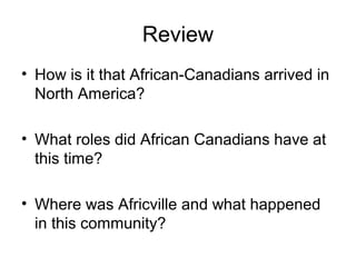 Review
• How is it that African-Canadians arrived in
North America?
• What roles did African Canadians have at
this time?
• Where was Africville and what happened
in this community?
 