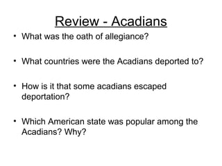 Review - Acadians
• What was the oath of allegiance?
• What countries were the Acadians deported to?
• How is it that some acadians escaped
deportation?
• Which American state was popular among the
Acadians? Why?
 