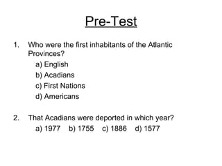Pre-Test
1. Who were the first inhabitants of the Atlantic
Provinces?
a) English
b) Acadians
c) First Nations
d) Americans
2. That Acadians were deported in which year?
a) 1977 b) 1755 c) 1886 d) 1577
 