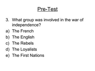 Pre-Test
3. What group was involved in the war of
independence?
a) The French
b) The English
c) The Rebels
d) The Loyalists
e) The First Nations
 