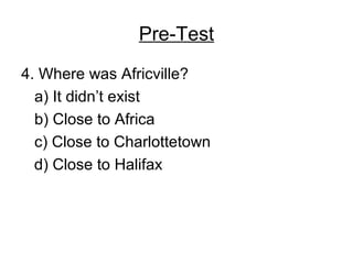 Pre-Test
4. Where was Africville?
a) It didn’t exist
b) Close to Africa
c) Close to Charlottetown
d) Close to Halifax
 