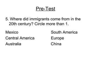 Pre-Test
5. Where did immigrants come from in the
20th century? Circle more than 1.
Mexico South America
Central America Europe
Australia China
 