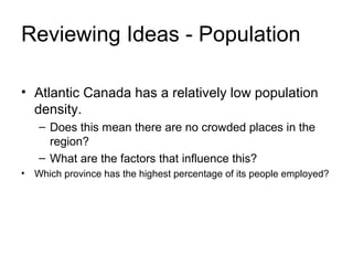 Reviewing Ideas - Population
• Atlantic Canada has a relatively low population
density.
– Does this mean there are no crowded places in the
region?
– What are the factors that influence this?
• Which province has the highest percentage of its people employed?
 