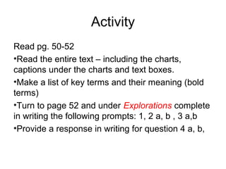 Activity
Read pg. 50-52
•Read the entire text – including the charts,
captions under the charts and text boxes.
•Make a list of key terms and their meaning (bold
terms)
•Turn to page 52 and under Explorations complete
in writing the following prompts: 1, 2 a, b , 3 a,b
•Provide a response in writing for question 4 a, b,
 