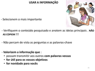 USAR A INFORMAÇÃO




- Selecionem o mais importante


- Verifiquem o conteúdo pesquisado e anotem as ideias principais . NÃO
 AS COPIEM !!!


- Não percam de vista as perguntas e as palavras-chave


- Valorizem a informação que :
  • possam transmitir aos outros com palavras vossas
  • for útil para os vossos objetivos
  • for novidade para vocês
                                                                 15
 