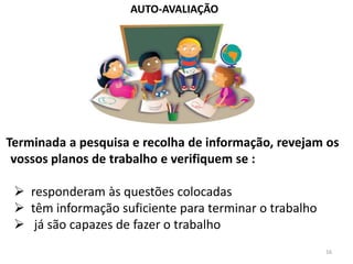 AUTO-AVALIAÇÃO




Terminada a pesquisa e recolha de informação, revejam os
 vossos planos de trabalho e verifiquem se :

  responderam às questões colocadas
  têm informação suficiente para terminar o trabalho
  já são capazes de fazer o trabalho
                                                        16
 