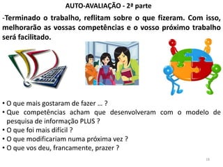 AUTO-AVALIAÇÃO - 2ª parte
-Terminado o trabalho, reflitam sobre o que fizeram. Com isso,
melhorarão as vossas competências e o vosso próximo trabalho
será facilitado.




• O que mais gostaram de fazer … ?
• Que competências acham que desenvolveram com o modelo de
  pesquisa de informação PLUS ?
• O que foi mais difícil ?
• O que modificariam numa próxima vez ?
• O que vos deu, francamente, prazer ?
                                                         18
 