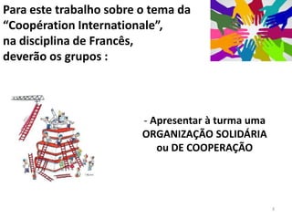 Para este trabalho sobre o tema da
“Coopération Internationale”,
na disciplina de Francês,
deverão os grupos :



                         - Apresentar à turma uma
                         ORGANIZAÇÃO SOLIDÁRIA
                            ou DE COOPERAÇÃO




                                                    3
 