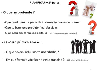PLANIFICAR – 1ª parte


- O que se pretende ?

 - Que produzam… a partir da informação que encontrarem
 - Que saibam que produto final desejam
 - Que decidam como vão editá-lo    (em computador, por exemplo)



- O vosso público alvo é …

  - O que devem incluir no vosso trabalho ?

  - Em que formato vão fazer o vosso trabalho ?      (PPT, vídeo, MVM, Prezi, etc.)



                                                                                      7
 