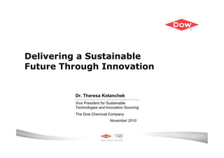 Delivering a Sustainable
Future Through Innovation


         Dr. Theresa Kotanchek
         Vice President for Sustainable
         Technologies and Innovation Sourcing
         The Dow Chemical Company
                            November 2010
 
