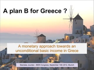 A plan B for Greece ?




     A monetary approach towards an
    unconditional basic income in Grece


      Stanislas Jourdan - BIEN Congress, September 14th 2012, Munich
 
