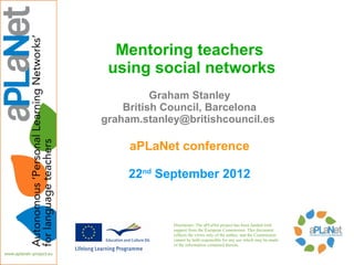 Mentoring teachers
 using social networks
          Graham Stanley
    British Council, Barcelona
graham.stanley@britishcouncil.es

     aPLaNet conference

     22nd September 2012


             Disclaimer: The aPLaNet project has been funded with
             support from the European Commission. This document
             reflects the views only of the author, and the Commission
             cannot be held responsible for any use which may be made
             of the information contained therein.
 