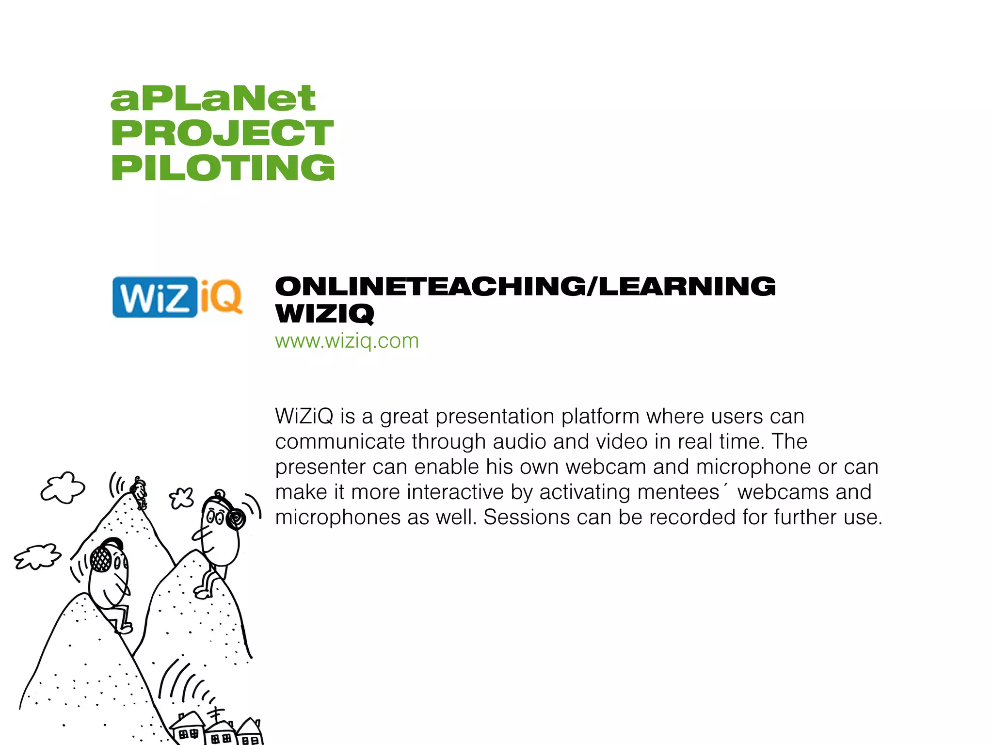 aPLaNet
PROJECT
PILOTING


     ONLINETEACHING/LEARNING
     WIZIQ
     www.wiziq.com


     WiZiQ is a great presentation platform where users can
     communicate through audio and video in real time. The
     presenter can enable his own webcam and microphone or can
     make it more interactive by activating mentees´ webcams and
     microphones as well. Sessions can be recorded for further use.
 