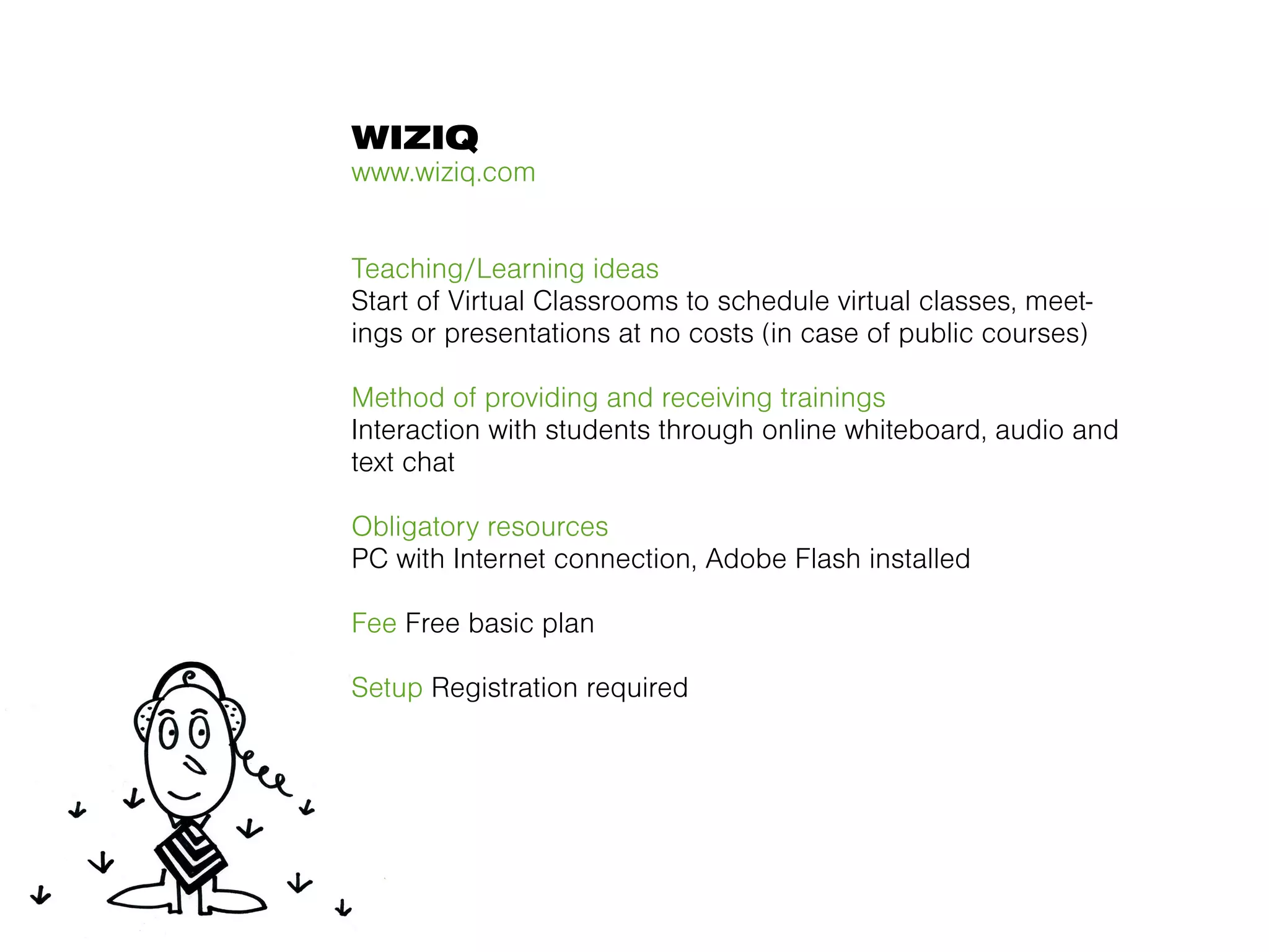 WIZIQ
www.wiziq.com


Teaching/Learning ideas
Start of Virtual Classrooms to schedule virtual classes, meet-
ings or presentations at no costs (in case of public courses)

Method of providing and receiving trainings
Interaction with students through online whiteboard, audio and
text chat

Obligatory resources
PC with Internet connection, Adobe Flash installed

Fee Free basic plan

Setup Registration required
 