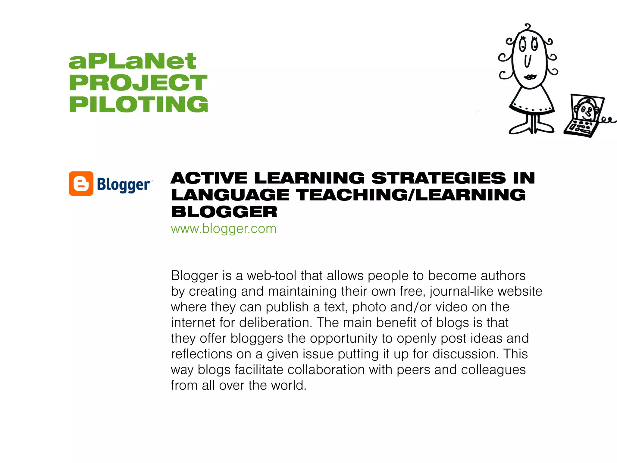 aPLaNet
PROJECT
PILOTING


     ACTIVE LEARNING STRATEGIES IN
     LANGUAGE TEACHING/LEARNING
     BLOGGER
     www.blogger.com


     Blogger is a web-tool that allows people to become authors
     by creating and maintaining their own free, journal-like website
     where they can publish a text, photo and/or video on the
     internet for deliberation. The main benefit of blogs is that
     they offer bloggers the opportunity to openly post ideas and
     reflections on a given issue putting it up for discussion. This
     way blogs facilitate collaboration with peers and colleagues
     from all over the world.
 