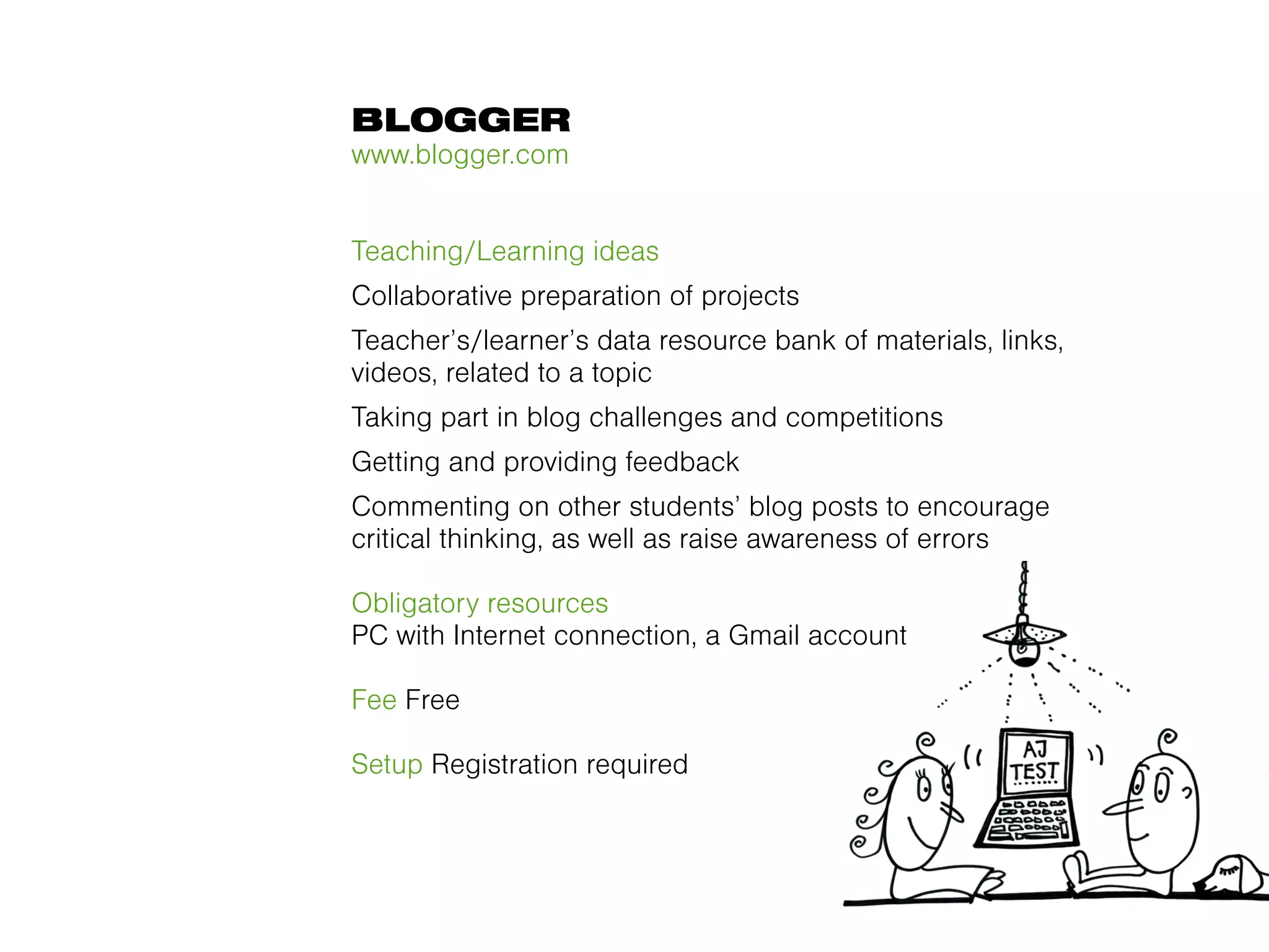 BLOGGER
www.blogger.com


Teaching/Learning ideas
Collaborative preparation of projects
Teacher’s/learner’s data resource bank of materials, links,
videos, related to a topic
Taking part in blog challenges and competitions
Getting and providing feedback
Commenting on other students’ blog posts to encourage
critical thinking, as well as raise awareness of errors

Obligatory resources
PC with Internet connection, a Gmail account

Fee Free

Setup Registration required
 