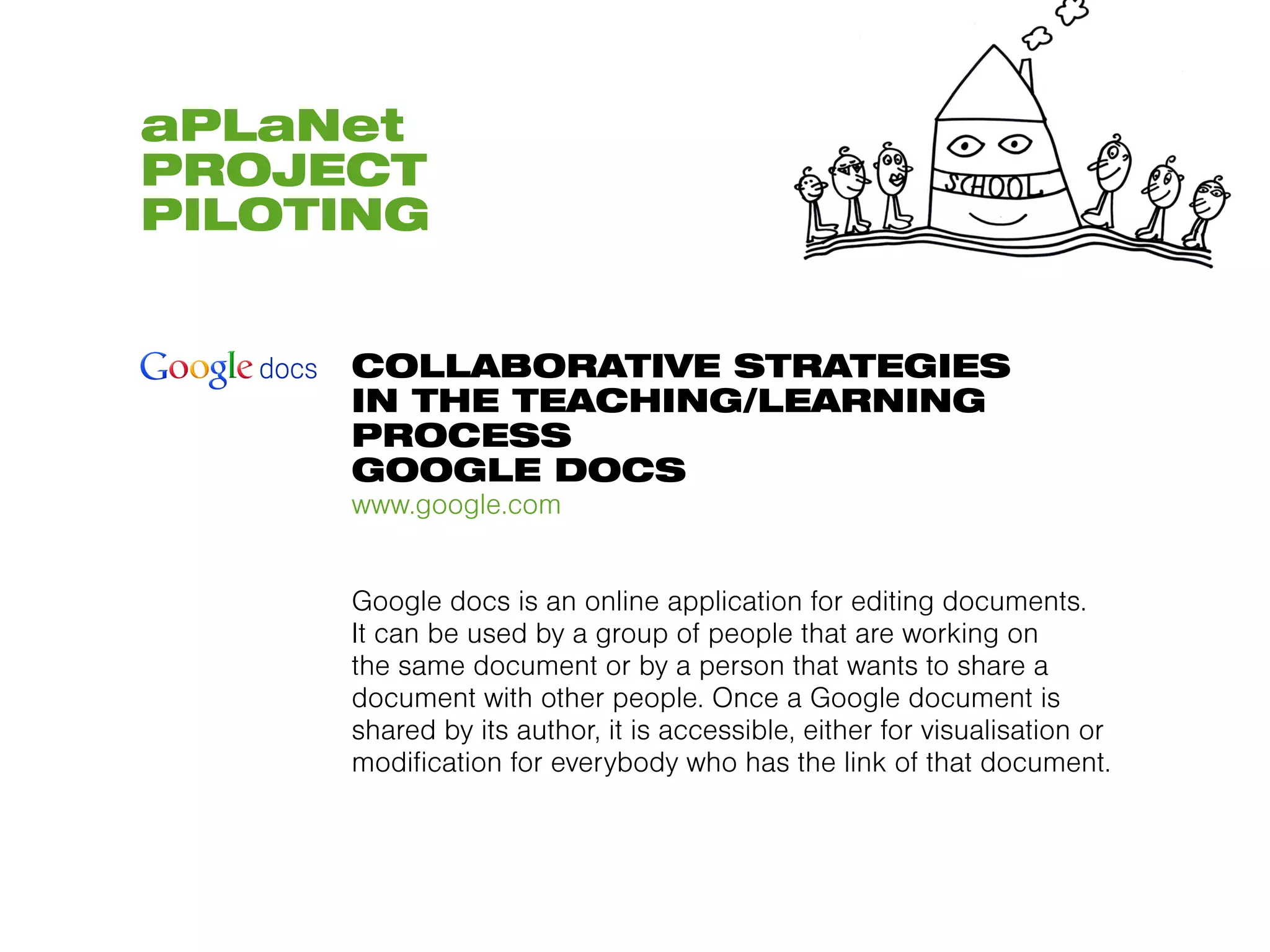aPLaNet
PROJECT
PILOTING


     COLLABORATIVE STRATEGIES
     IN THE TEACHING/LEARNING
     PROCESS
     GOOGLE DOCS
     www.google.com


     Google docs is an online application for editing documents.
     It can be used by a group of people that are working on
     the same document or by a person that wants to share a
     document with other people. Once a Google document is
     shared by its author, it is accessible, either for visualisation or
     modification for everybody who has the link of that document.
 