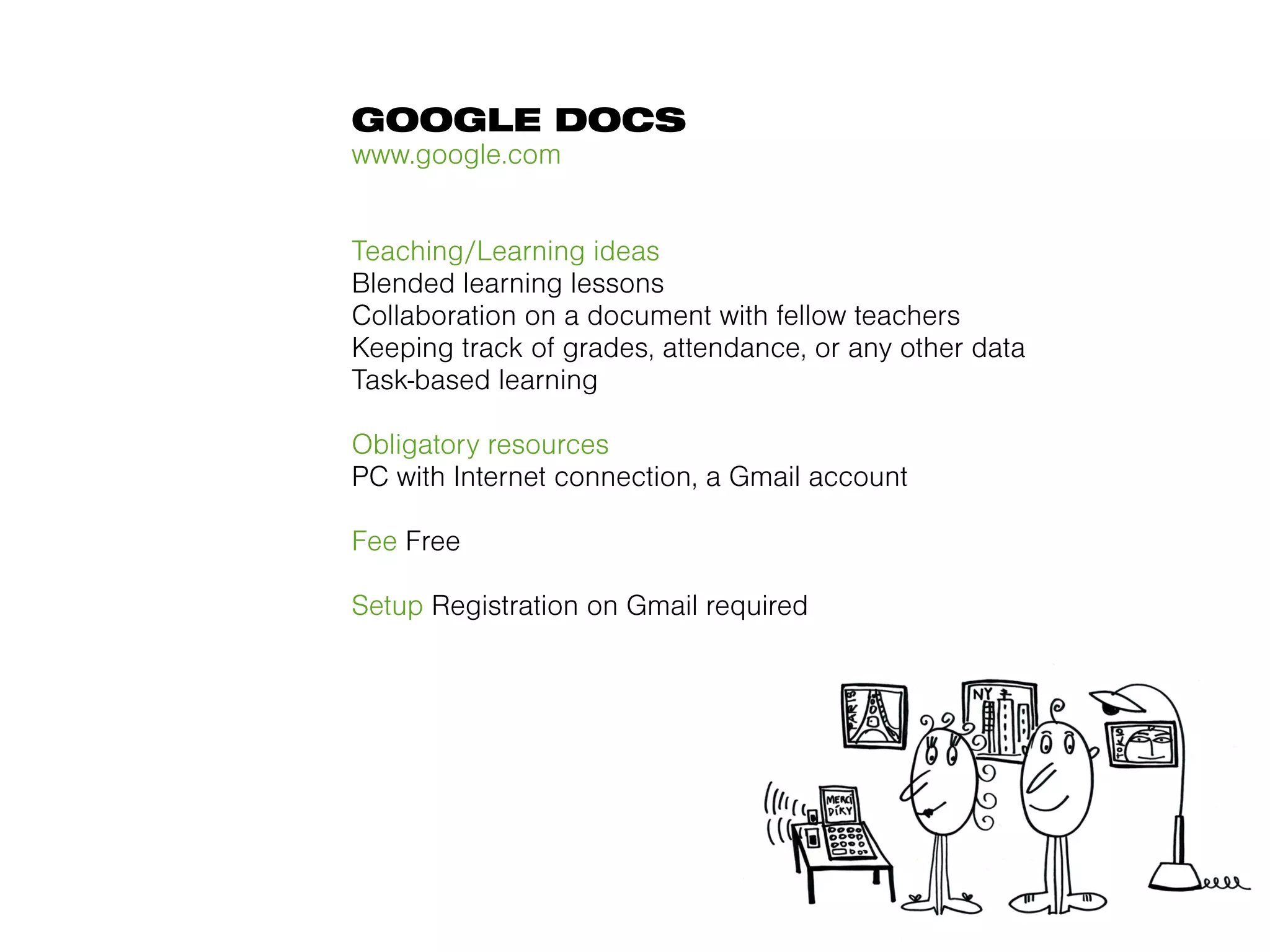 GOOGLE DOCS
www.google.com


Teaching/Learning ideas
Blended learning lessons
Collaboration on a document with fellow teachers
Keeping track of grades, attendance, or any other data
Task-based learning

Obligatory resources
PC with Internet connection, a Gmail account

Fee Free

Setup Registration on Gmail required
 