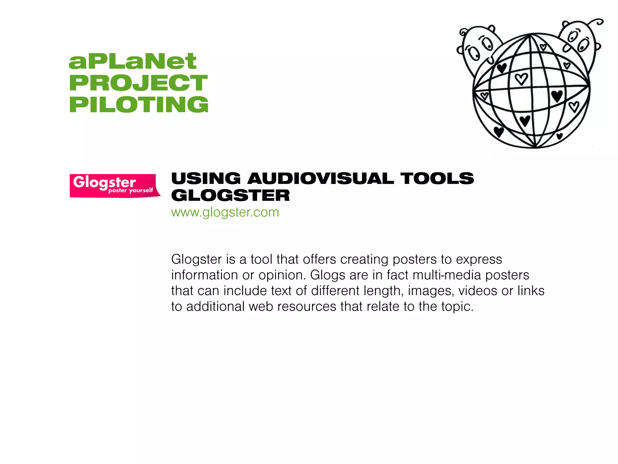 aPLaNet
PROJECT
PILOTING


     USING AUDIOVISUAL TOOLS
     GLOGSTER
     www.glogster.com


     Glogster is a tool that offers creating posters to express
     information or opinion. Glogs are in fact multi-media posters
     that can include text of different length, images, videos or links
     to additional web resources that relate to the topic.
 