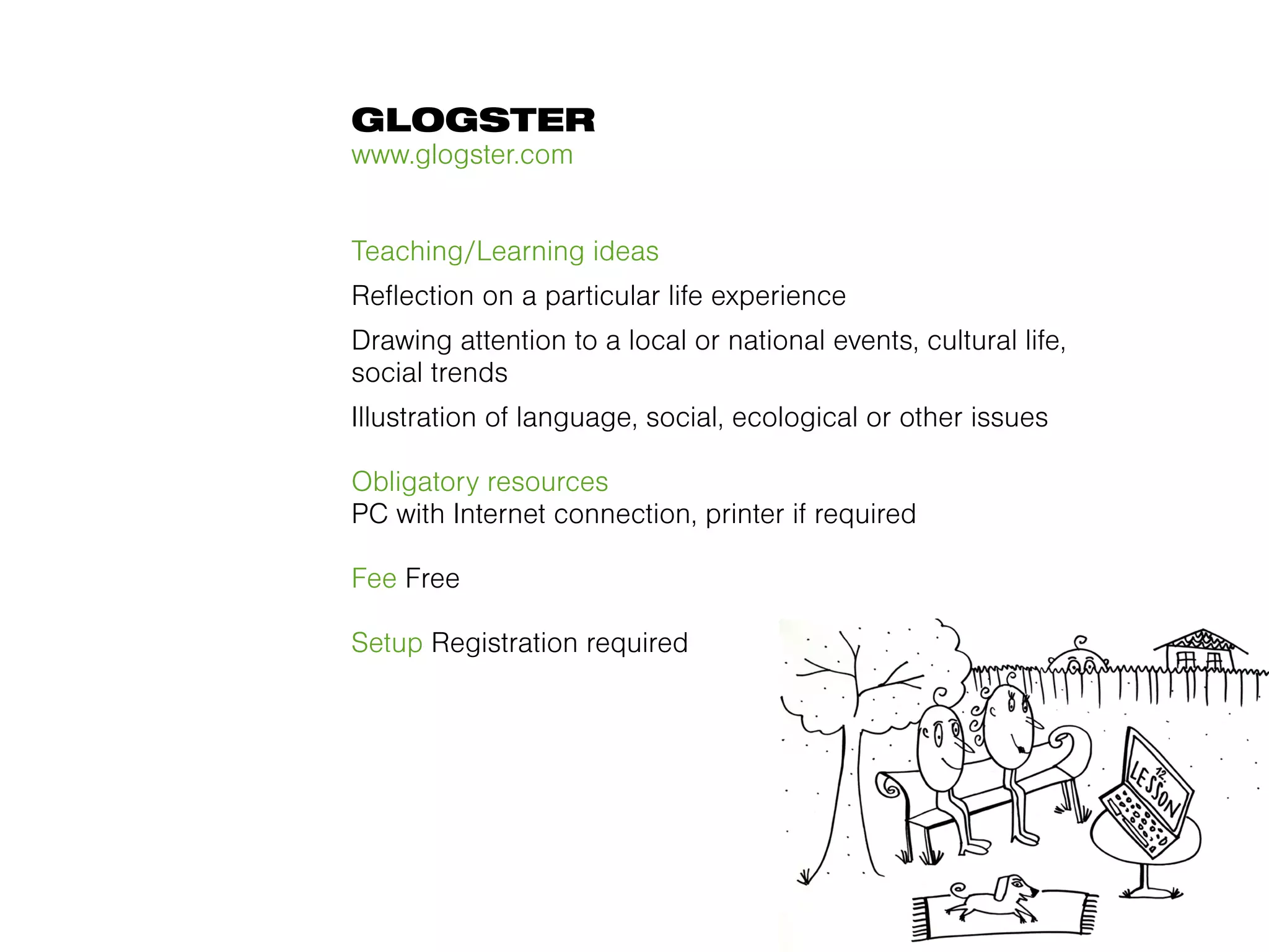 GLOGSTER
www.glogster.com


Teaching/Learning ideas
Reflection on a particular life experience
Drawing attention to a local or national events, cultural life,
social trends
Illustration of language, social, ecological or other issues

Obligatory resources
PC with Internet connection, printer if required

Fee Free

Setup Registration required
 