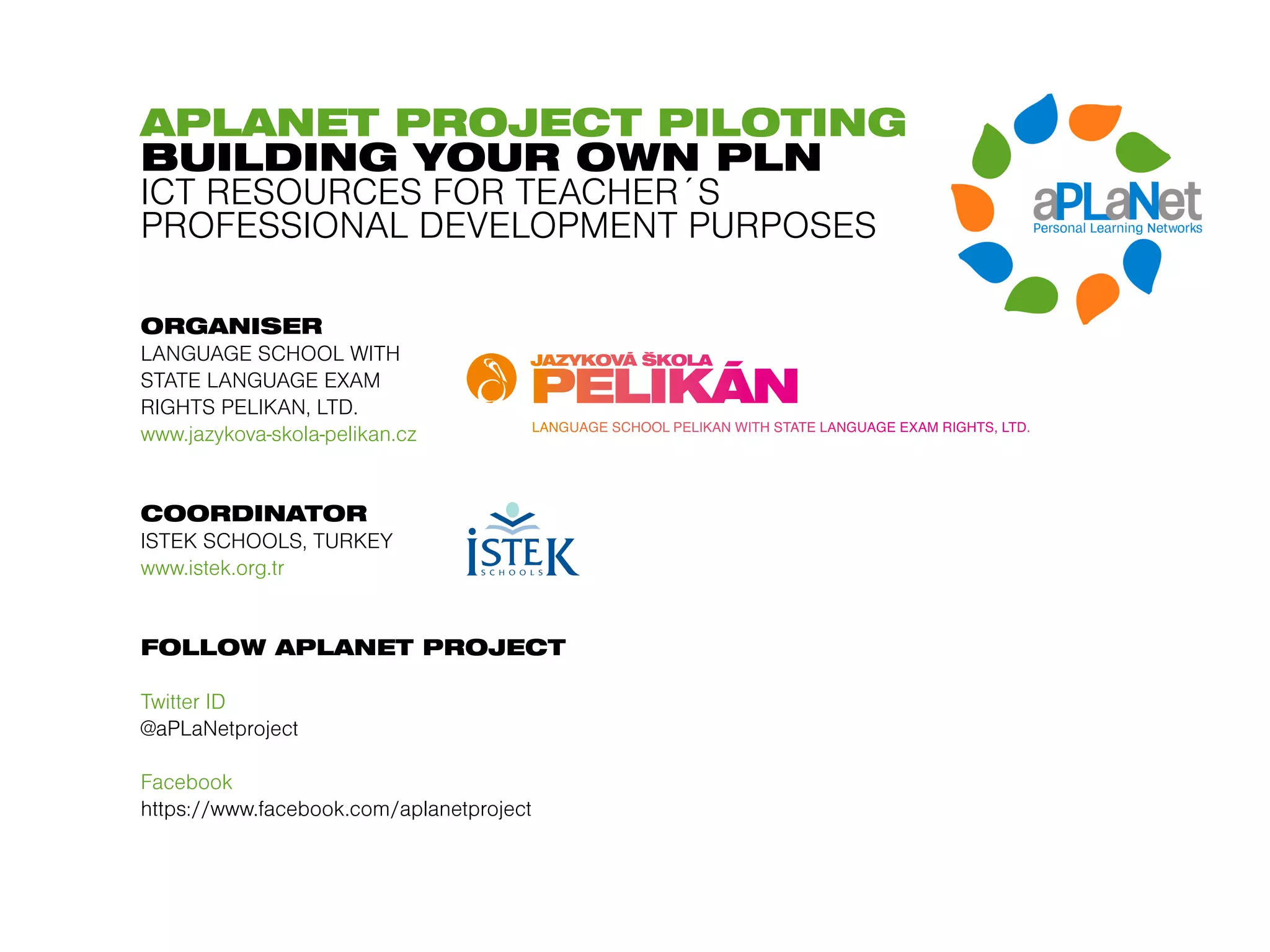 APLANET PROJECT PILOTING
BUILDING YOUR OWN PLN
ICT RESOURCES FOR TEACHER´S
PROFESSIONAL DEVELOPMENT PURPOSES

ORGANISER
LANGUAGE SCHOOL WITH
STATE LANGUAGE EXAM
RIGHTS PELIKAN, LTD.
www.jazykova-skola-pelikan.cz


COORDINATOR
ISTEK SCHOOLS, TURKEY
www.istek.org.tr


FOLLOW APLANET PROJECT

Twitter ID
@aPLaNetproject

Facebook
https://www.facebook.com/aplanetproject
 