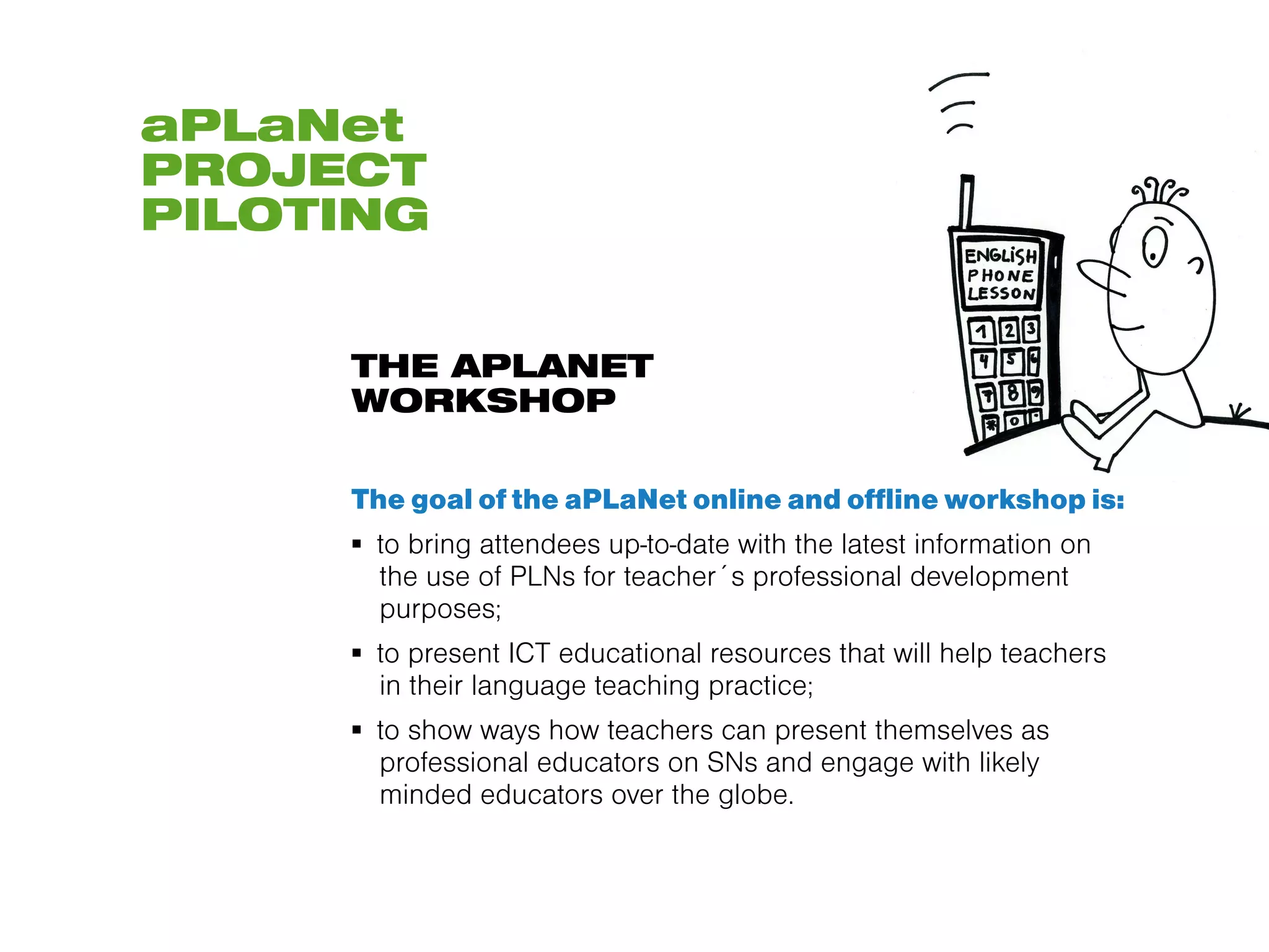 aPLaNet
PROJECT
PILOTING


     THE APLANET
     WORKSHOP

     The goal of the aPLaNet online and offline workshop is:
     ▪  to bring attendees up-to-date with the latest information on
        the use of PLNs for teacher´s professional development
        purposes;
     ▪  to present ICT educational resources that will help teachers
        in their language teaching practice;
     ▪  to show ways how teachers can present themselves as
        professional educators on SNs and engage with likely
        minded educators over the globe.
 