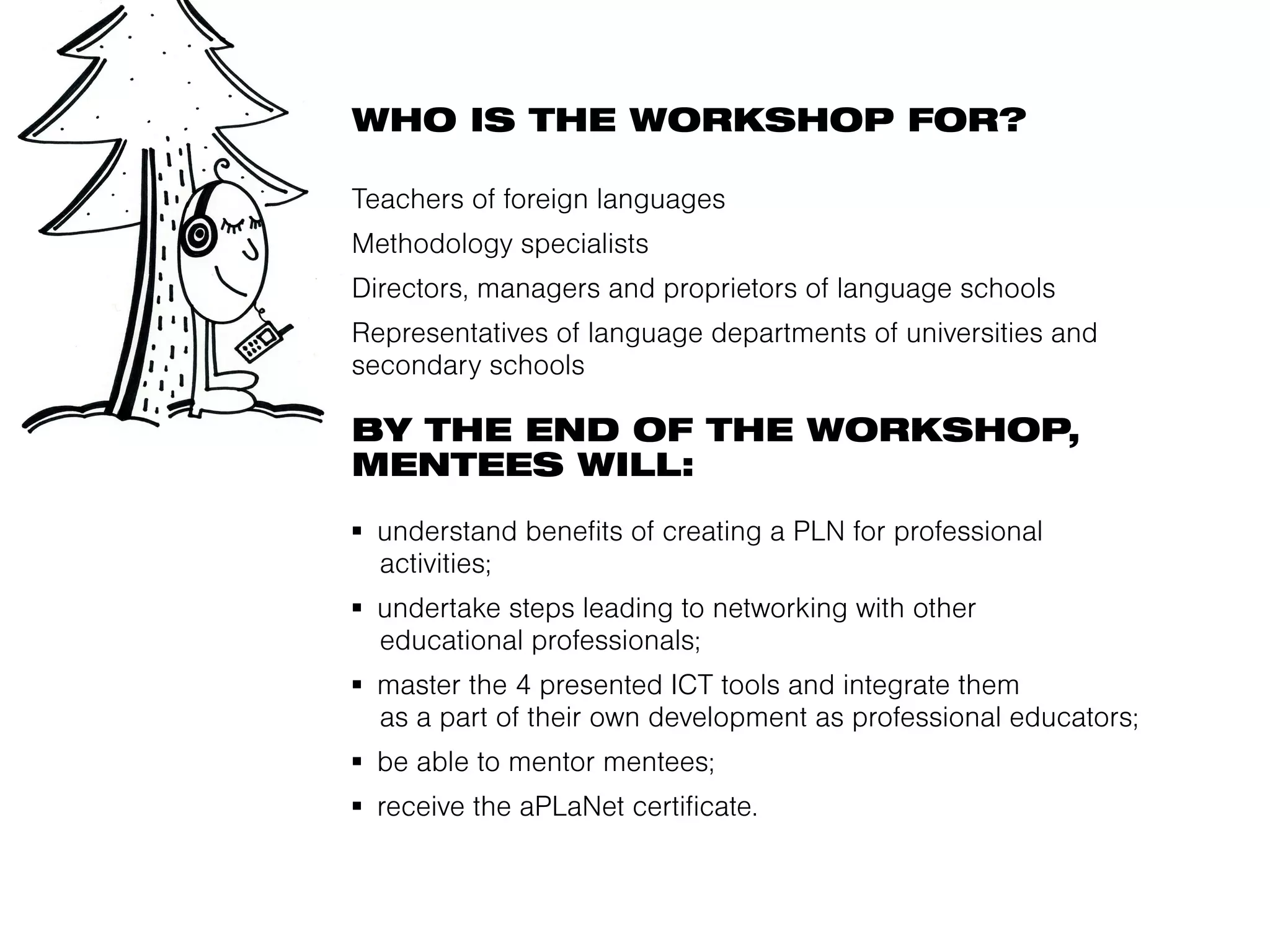 WHO IS THE WORKSHOP FOR?

Teachers of foreign languages
Methodology specialists
Directors, managers and proprietors of language schools
Representatives of language departments of universities and
secondary schools

BY THE END OF THE WORKSHOP,
MENTEES WILL:
▪  understand benefits of creating a PLN for professional
   activities;
▪  undertake steps leading to networking with other
   educational professionals;
▪  master the 4 presented ICT tools and integrate them
   as a part of their own development as professional educators;
▪  be able to mentor mentees;
▪  receive the aPLaNet certificate.
 