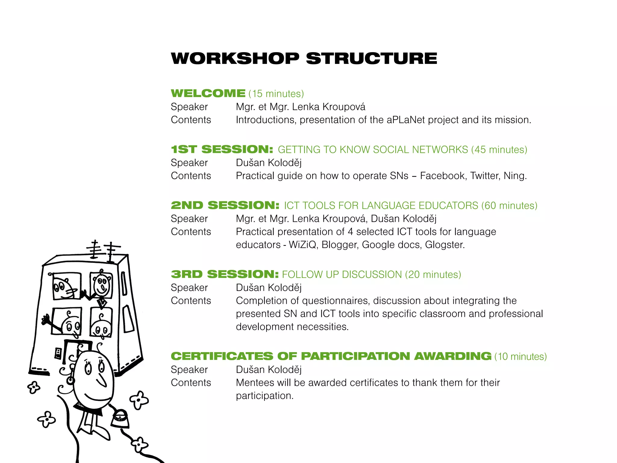 WORKSHOP STRUCTURE

WELCOME (15 minutes)
Speaker  Mgr. et Mgr. Lenka Kroupová
Contents Introductions, presentation of the aPLaNet project and its mission.

1ST SESSION: GETTING TO KNOW SOCIAL NETWORKS (45 minutes)
Speaker  Dušan Koloděj
Contents Practical guide on how to operate SNs – Facebook, Twitter, Ning.

2ND SESSION: ICT TOOLS FOR LANGUAGE EDUCATORS (60 minutes)
Speaker  Mgr. et Mgr. Lenka Kroupová, Dušan Koloděj
Contents Practical presentation of 4 selected ICT tools for language
         educators - WiZiQ, Blogger, Google docs, Glogster.

3RD SESSION: FOLLOW UP DISCUSSION (20 minutes)
Speaker  Dušan Koloděj
Contents Completion of questionnaires, discussion about integrating the
         presented SN and ICT tools into specific classroom and professional
         development necessities.

CERTIFICATES OF PARTICIPATION AWARDING (10 minutes)
Speaker  Dušan Koloděj
Contents Mentees will be awarded certificates to thank them for their
         participation.
 
