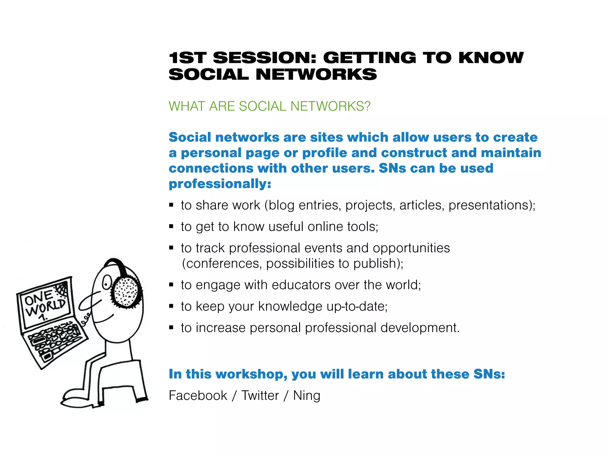 1ST SESSION: GETTING TO KNOW
SOCIAL NETWORKS
WHAT ARE SOCIAL NETWORKS?

Social networks are sites which allow users to create
a personal page or profile and construct and maintain
connections with other users. SNs can be used
professionally:
▪  to share work (blog entries, projects, articles, presentations);
▪  to get to know useful online tools;
▪  to track professional events and opportunities
   (conferences, possibilities to publish);
▪  to engage with educators over the world;
▪  to keep your knowledge up-to-date;
▪  to increase personal professional development.


In this workshop, you will learn about these SNs:
Facebook / Twitter / Ning
 