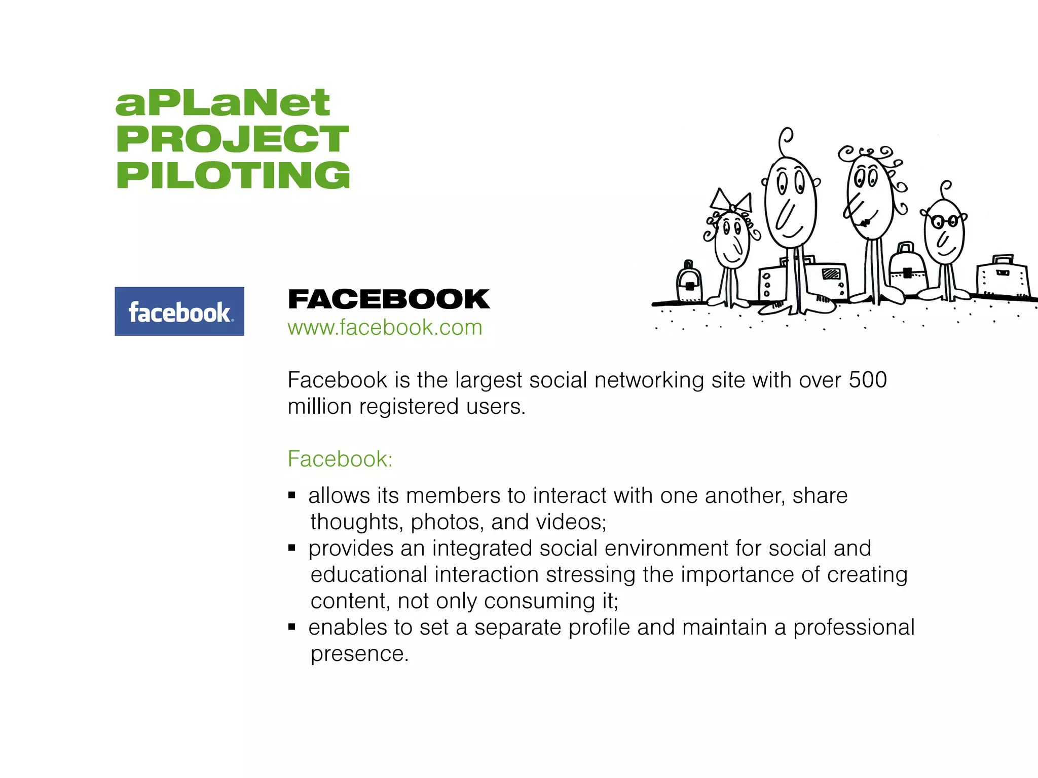 aPLaNet
PROJECT
PILOTING


     FACEBOOK
     www.facebook.com

     Facebook is the largest social networking site with over 500
     million registered users.

     Facebook:
     ▪  allows its members to interact with one another, share
        thoughts, photos, and videos;
     ▪  provides an integrated social environment for social and
        educational interaction stressing the importance of creating
        content, not only consuming it;
     ▪  enables to set a separate profile and maintain a professional
        presence.
 