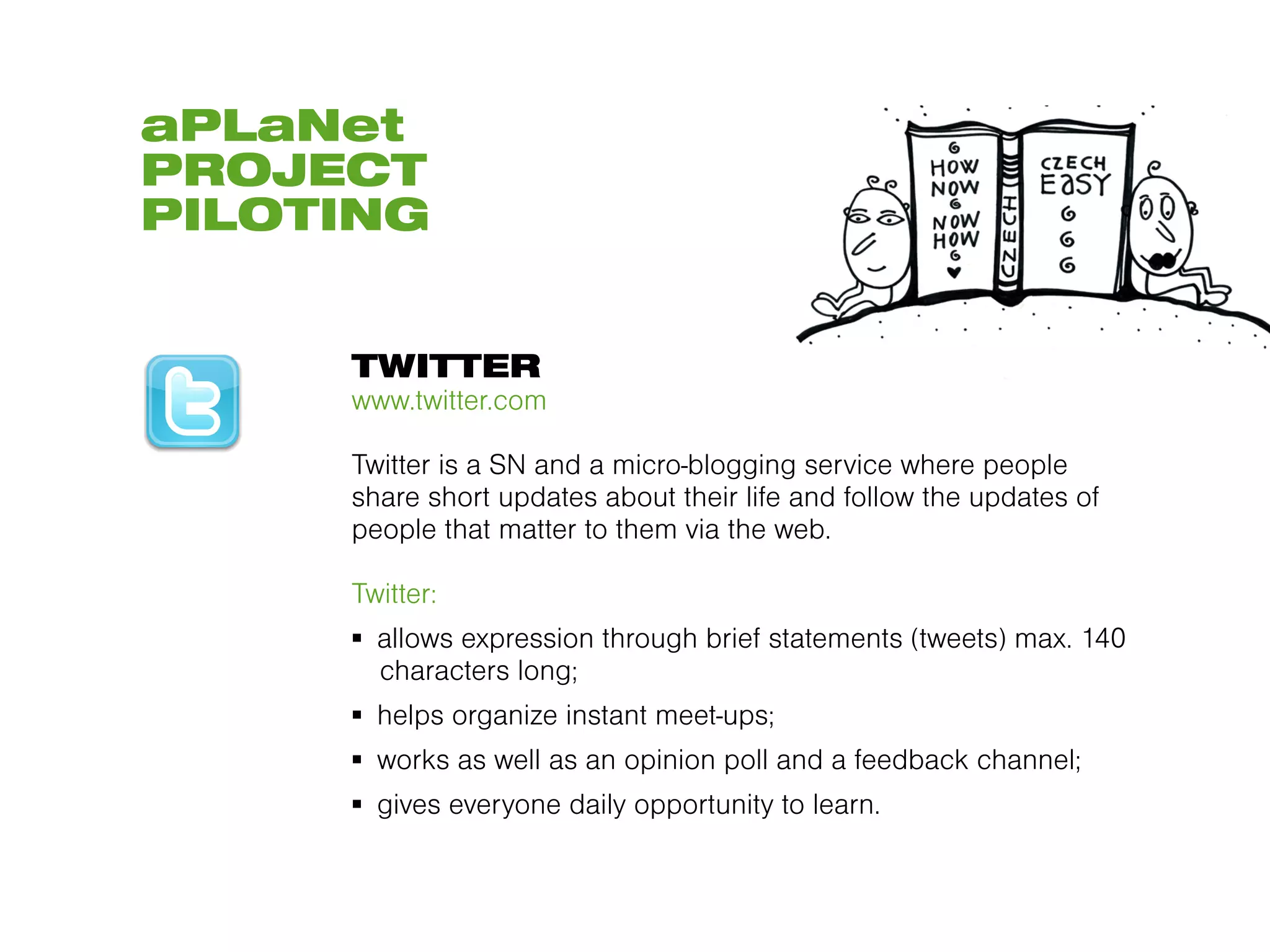 aPLaNet
PROJECT
PILOTING


     TWITTER
     www.twitter.com

     Twitter is a SN and a micro-blogging service where people
     share short updates about their life and follow the updates of
     people that matter to them via the web.

     Twitter:
     ▪  allows expression through brief statements (tweets) max. 140
        characters long;
     ▪  helps organize instant meet-ups;
     ▪  works as well as an opinion poll and a feedback channel;
     ▪  gives everyone daily opportunity to learn.
 