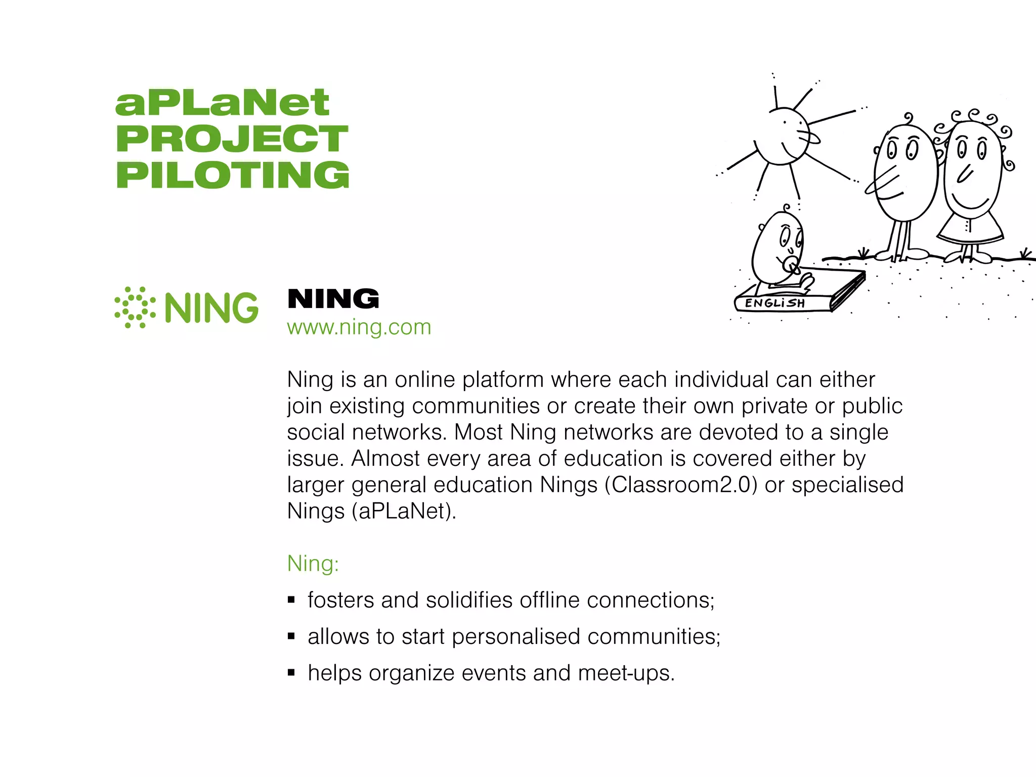 aPLaNet
PROJECT
PILOTING


     NING
     www.ning.com

     Ning is an online platform where each individual can either
     join existing communities or create their own private or public
     social networks. Most Ning networks are devoted to a single
     issue. Almost every area of education is covered either by
     larger general education Nings (Classroom2.0) or specialised
     Nings (aPLaNet).

     Ning:
     ▪  fosters and solidifies offline connections;
     ▪  allows to start personalised communities;
     ▪  helps organize events and meet-ups.
 