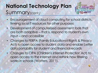 National Technology Plan
Summary(cont.)
• Encouragement of cloud computing for school districts,
  freeing local IT resources for other purposes
• Development of computerized assessment tools that
  are both adaptive -- that is, respond to student's own
  input -- and accessible
• Changes to FERPA (Family Educational Rights & Privacy
  Act) to open access to student data and enable better
  data portability for student and financial records
• Changes to CIPA (Children's Internet Protection Act) to
  open access to the Internet and rethink how filtering
  works in schools (Watters, 2011).
 