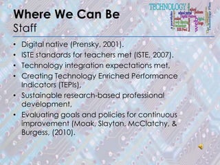 Where We Can Be
Staff
• Digital native (Prensky, 2001).
• ISTE standards for teachers met (ISTE, 2007).
• Technology integration expectations met,
• Creating Technology Enriched Performance
  Indicators (TEPIs),
• Sustainable research-based professional
  development,
• Evaluating goals and policies for continuous
  improvement (Moak, Slayton, McClatchy, &
  Burgess, (2010).
 