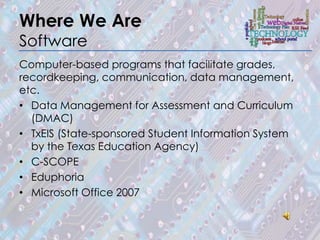 Where We Are
Software
Computer-based programs that facilitate grades,
recordkeeping, communication, data management,
etc.
• Data Management for Assessment and Curriculum
  (DMAC)
• TxEIS (State-sponsored Student Information System
  by the Texas Education Agency)
• C-SCOPE
• Eduphoria
• Microsoft Office 2007
 
