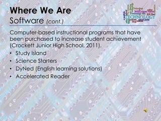 Where We Are
Software (cont.)
Computer-based instructional programs that have
been purchased to increase student achievement
(Crockett Junior High School, 2011).
• Study Island
• Science Starters
• DyNed (English learning solutions)
• Accelerated Reader
 