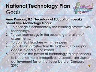 National Technology Plan
Goals
Arne Duncan, U.S. Secretary of Education, speaks
about Five Technology Goals:
1. To change fundamentally the learning process with
   technology.
2. To use technology in the second generation of
   assessments.
3. To connect teachers with their peers.
4. To build an infrastructure that allows us to support
   access in and out of school.
5. To harness the power of technology to help schools
   to become more productive, to accelerate student
   achievement faster than ever before (Duncan,
   2010).
 