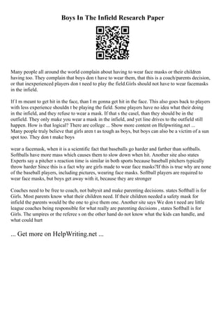 Boys In The Infield Research Paper
Many people all around the world complain about having to wear face masks or their children
having too. They complain that boys don t have to wear them, that this is a coach/parents decision,
or that inexperienced players don t need to play the field.Girls should not have to wear facemasks
in the infield.
If I m meant to get hit in the face, than I m gonna get hit in the face. This also goes back to players
with less experience shouldn t be playing the field. Some players have no idea what their doing
in the infield, and they refuse to wear a mask. If that s the casel, than they should be in the
outfield. They only make you wear a mask in the infield, and yet line drives to the outfield still
happen. How is that logical? There are college ... Show more content on Helpwriting.net ...
Many people truly believe that girls aren t as tough as boys, but boys can also be a victim of a sun
spot too. They don t make boys
wear a facemask, when it is a scientific fact that baseballs go harder and farther than softballs.
Softballs have more mass which causes them to slow down when hit. Another site also states
Experts say a pitcher s reaction time is similar in both sports because baseball pitchers typically
throw harder Since this is a fact why are girls made to wear face masks?If this is true why are none
of the baseball players, including pictures, wearing face masks. Softball players are required to
wear face masks, but boys get away with it, because they are stronger
Coaches need to be free to coach, not babysit and make parenting decisions. states Softball is for
Girls. Most parents know what their children need. If their children needed a safety mask for
infield the parents would be the one to give them one. Another site says We don t need are little
league coaches being responsible for what really are parenting decisions , states Softball is for
Girls. The umpires or the referee s on the other hand do not know what the kids can handle, and
what could hurt
... Get more on HelpWriting.net ...
 