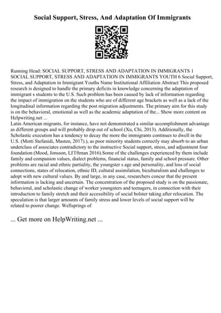 Social Support, Stress, And Adaptation Of Immigrants
Running Head: SOCIAL SUPPORT, STRESS AND ADAPTATION IN IMMIGRANTS 1
SOCIAL SUPPORT, STRESS AND ADAPTATION IN IMMIGRANTS YOUTH 6 Social Support,
Stress, and Adaptation in Immigrant Youths Name Institutional Affiliation Abstract This proposed
research is designed to handle the primary deficits in knowledge concerning the adaptation of
immigrant s students to the U.S. Such problem has been caused by lack of information regarding
the impact of immigration on the students who are of different age brackets as well as a lack of the
longitudinal information regarding the post migration adjustments. The primary aim for this study
is on the behavioral, emotional as well as the academic adaptation of the... Show more content on
Helpwriting.net ...
Latin American migrants, for instance, have not demonstrated a similar accomplishment advantage
as different groups and will probably drop out of school (Xu, Chi, 2013). Additionally, the
Scholastic execution has a tendency to decay the more the immigrants continues to dwell in the
U.S. (Motti Stefanidi, Masten, 2017).), as poor minority students correctly may absorb to an urban
underclass of associates contradictory to the instructive Social support, stress, and adjustment four
foundation (Mood, Jonsson, LГҐftman 2016).Some of the challenges experienced by them include
family and companion values, dialect problems, financial status, family and school pressure. Other
problems are racial and ethnic partiality, the youngster s age and personality, and loss of social
connections, states of relocation, ethnic ID, cultural assimilation, biculturalism and challenges to
adopt with new cultural values. By and large, in any case, researchers concur that the present
information is lacking and uncertain. The concentration of the proposed study is on the passionate,
behavioral, and scholastic change of worker youngsters and teenagers, in connection with their
introduction to family stretch and their accessibility of social bolster taking after relocation. The
speculation is that larger amounts of family stress and lower levels of social support will be
related to poorer change. Wellsprings of
... Get more on HelpWriting.net ...
 