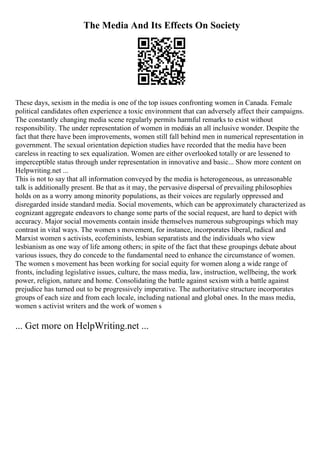 The Media And Its Effects On Society
These days, sexism in the media is one of the top issues confronting women in Canada. Female
political candidates often experience a toxic environment that can adversely affect their campaigns.
The constantly changing media scene regularly permits harmful remarks to exist without
responsibility. The under representation of women in mediais an all inclusive wonder. Despite the
fact that there have been improvements, women still fall behind men in numerical representation in
government. The sexual orientation depiction studies have recorded that the media have been
careless in reacting to sex equalization. Women are either overlooked totally or are lessened to
imperceptible status through under representation in innovative and basic... Show more content on
Helpwriting.net ...
This is not to say that all information conveyed by the media is heterogeneous, as unreasonable
talk is additionally present. Be that as it may, the pervasive dispersal of prevailing philosophies
holds on as a worry among minority populations, as their voices are regularly oppressed and
disregarded inside standard media. Social movements, which can be approximately characterized as
cognizant aggregate endeavors to change some parts of the social request, are hard to depict with
accuracy. Major social movements contain inside themselves numerous subgroupings which may
contrast in vital ways. The women s movement, for instance, incorporates liberal, radical and
Marxist women s activists, ecofeminists, lesbian separatists and the individuals who view
lesbianism as one way of life among others; in spite of the fact that these groupings debate about
various issues, they do concede to the fundamental need to enhance the circumstance of women.
The women s movement has been working for social equity for women along a wide range of
fronts, including legislative issues, culture, the mass media, law, instruction, wellbeing, the work
power, religion, nature and home. Consolidating the battle against sexism with a battle against
prejudice has turned out to be progressively imperative. The authoritative structure incorporates
groups of each size and from each locale, including national and global ones. In the mass media,
women s activist writers and the work of women s
... Get more on HelpWriting.net ...
 