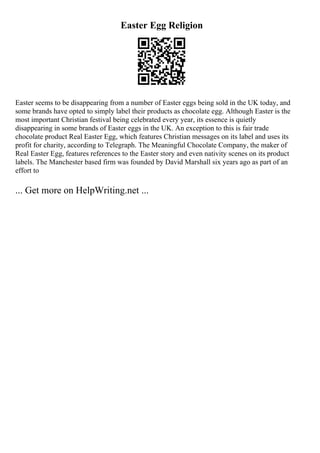 Easter Egg Religion
Easter seems to be disappearing from a number of Easter eggs being sold in the UK today, and
some brands have opted to simply label their products as chocolate egg. Although Easter is the
most important Christian festival being celebrated every year, its essence is quietly
disappearing in some brands of Easter eggs in the UK. An exception to this is fair trade
chocolate product Real Easter Egg, which features Christian messages on its label and uses its
profit for charity, according to Telegraph. The Meaningful Chocolate Company, the maker of
Real Easter Egg, features references to the Easter story and even nativity scenes on its product
labels. The Manchester based firm was founded by David Marshall six years ago as part of an
effort to
... Get more on HelpWriting.net ...
 