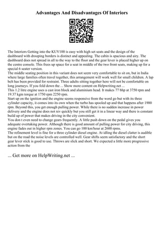 Advantages And Disadvantages Of Interiors
The Interiors Getting into the KUV100 is easy with high set seats and the design of the
dashboard with drooping borders is distinct and appealing. The cabin is spacious and airy. The
dashboard does not spread in all to the way to the floor and the gear lever is placed higher up on
the centre console. This frees up space for a seat in middle of the two front seats, making up for a
special 6 seater version.
The middle seating position in this variant does not seem very comfortable to sit on, but in India
where large families often travel together, this arrangement will work well for small children. A lap
belt has been provided for restraint. Three adults sitting together here will not be comfortable on
long journeys. If you fold down the ... Show more content on Helpwriting.net ...
This 1.2 litre engine uses a cast iron block and aluminium head. It makes 77 bhp at 3750 rpm and
19.37 kgm torque at 1750 rpm 2250 rpm.
Start up on the ignition and the engine seems responsive from the word go but with its three
cylinder capacity, it comes into its own when the turbo has spooled up and that happens after 1900
rpm. Beyond this, you get enough pulling power. While there is no sudden increase in power
delivery and the engine does not rev quickly but you still get it in a linear way and there is constant
build up of power that makes driving in the city convenient.
You don t even need to change gears frequently. A little push down on the pedal gives you
adequate overtaking power. Although there is good amount of pulling power for city driving, this
engine fades out in higher rpm zones. You can go 100 km/hour at 2600 rpms.
The refinement level is fine for a three cylinder diesel engine. At idling the diesel clatter is audible
but on the road the noise levels are controlled well. Gear shifts seem satisfactory and the short
gear lever stick is good to use. Throws are slick and short. We expected a little more progressive
action from the
... Get more on HelpWriting.net ...
 