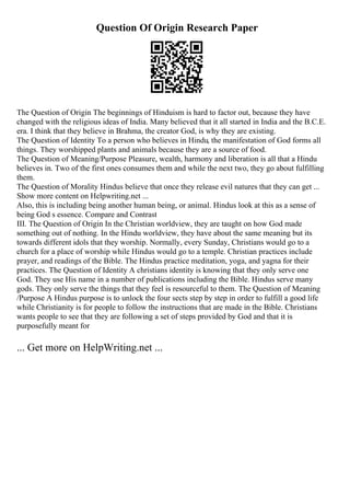 Question Of Origin Research Paper
The Question of Origin The beginnings of Hinduism is hard to factor out, because they have
changed with the religious ideas of India. Many believed that it all started in India and the B.C.E.
era. I think that they believe in Brahma, the creator God, is why they are existing.
The Question of Identity To a person who believes in Hindu, the manifestation of God forms all
things. They worshipped plants and animals because they are a source of food.
The Question of Meaning/Purpose Pleasure, wealth, harmony and liberation is all that a Hindu
believes in. Two of the first ones consumes them and while the next two, they go about fulfilling
them.
The Question of Morality Hindus believe that once they release evil natures that they can get ...
Show more content on Helpwriting.net ...
Also, this is including being another human being, or animal. Hindus look at this as a sense of
being God s essence. Compare and Contrast
III. The Question of Origin In the Christian worldview, they are taught on how God made
something out of nothing. In the Hindu worldview, they have about the same meaning but its
towards different idols that they worship. Normally, every Sunday, Christians would go to a
church for a place of worship while Hindus would go to a temple. Christian practices include
prayer, and readings of the Bible. The Hindus practice meditation, yoga, and yagna for their
practices. The Question of Identity A christians identity is knowing that they only serve one
God. They use His name in a number of publications including the Bible. Hindus serve many
gods. They only serve the things that they feel is resourceful to them. The Question of Meaning
/Purpose A Hindus purpose is to unlock the four sects step by step in order to fulfill a good life
while Christianity is for people to follow the instructions that are made in the Bible. Christians
wants people to see that they are following a set of steps provided by God and that it is
purposefully meant for
... Get more on HelpWriting.net ...
 