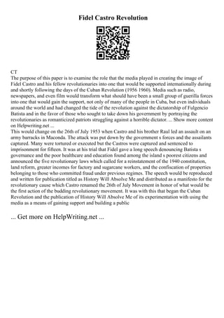 Fidel Castro Revolution
CT
The purpose of this paper is to examine the role that the media played in creating the image of
Fidel Castro and his fellow revolutionaries into one that would be supported internationally during
and shortly following the days of the Cuban Revolution (1956 1960). Media such as radio,
newspapers, and even film would transform what should have been a small group of guerilla forces
into one that would gain the support, not only of many of the people in Cuba, but even individuals
around the world and had changed the tide of the revolution against the dictatorship of Fulgencio
Batista and in the favor of those who sought to take down his government by portraying the
revolutionaries as romanticized patriots struggling against a horrible dictator. ... Show more content
on Helpwriting.net ...
This would change on the 26th of July 1953 when Castro and his brother Raul led an assault on an
army barracks in Maconda. The attack was put down by the government s forces and the assailants
captured. Many were tortured or executed but the Castros were captured and sentenced to
imprisonment for fifteen. It was at his trial that Fidel gave a long speech denouncing Batista s
governance and the poor healthcare and education found among the island s poorest citizens and
announced the five revolutionary laws which called for a reinstatement of the 1940 constitution,
land reform, greater incomes for factory and sugarcane workers, and the confiscation of properties
belonging to those who committed fraud under previous regimes. The speech would be reproduced
and written for publication titled as History Will Absolve Me and distributed as a manifesto for the
revolutionary cause which Castro renamed the 26th of July Movement in honor of what would be
the first action of the budding revolutionary movement. It was with this that began the Cuban
Revolution and the publication of History Will Absolve Me of its experimentation with using the
media as a means of gaining support and building a public
... Get more on HelpWriting.net ...
 