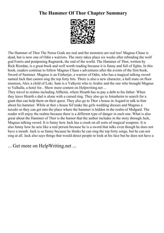 The Hammer Of Thor Chapter Summary
The Hammer of Thor The Norse Gods are real and the monsters are real too! Magnus Chase is
dead, but is now one of Odin s warriors. The story takes place six weeks after rebinding the wolf
god Fenris and postponing Ragnarok, the end of the world. The Hammer of Thor, written by
Rick Riordan, is a great book and well worth reading because it is funny and full of fights. In this
book, readers continue to follow Magnus Chase s adventures after the events of the first book,
Sword of Summer. Magnus is an Einherjar, a warrior of Odin, who has a magical talking sword
named Jack that cannot sing the top forty hits. There is also a new character, a hall mate on floor
nineteen, Alex a child of Loki. Sam is a Valkyrie who is Arabic and the one who brought Magnus
to Valhalla, a hotel for... Show more content on Helpwriting.net ...
They travel to realms including Alfheim, where Hearth has to pay a debt to his father. When
they leave Hearth s dad is alone with a cursed ring. They also go to Jotunheim to search for a
giant that can help them on their quest. They also go to Thor s house in Asgard to talk to him
about his hammer. While at thor s house Sif make the girls wedding dresses and Magnus a
tuxedo so they can get into the place where the hammer is hidden in the realm of Midgard. The
reader will enjoy the realms because there is a different type of danger in each one. What is also
great about the Hammer of Thor is the humor that the author includes in the story through Jack,
Magnus talking sword. It is funny how Jack has a crush on all sorts of magical weapons. It is
also funny how he acts like a real person because he is a sword that talks even though he does not
have a mouth. Jack is so funny because he thinks he can sing the top forty songs, but he can not
sing at all. Jack also says things that would direct people to look at his face but he does not have a
... Get more on HelpWriting.net ...
 